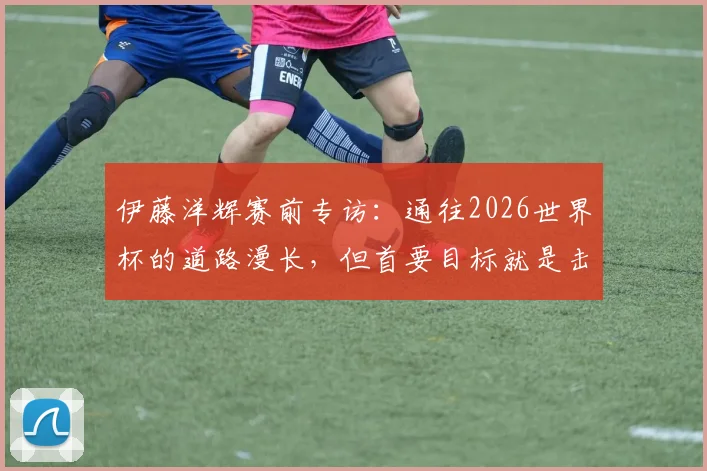 伊藤洋辉赛前专访:通往2026世界杯的道路漫长,但首要目标就是击败巴西队