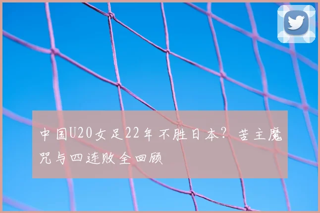 中国U20女足22年不胜日本？苦主魔咒与四连败全回顾