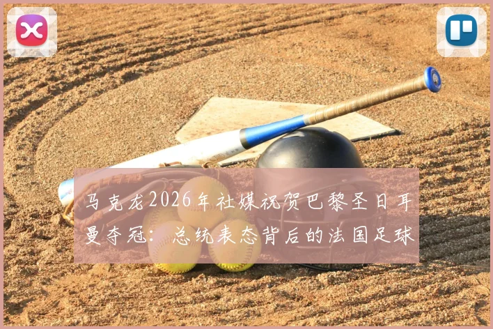 马克龙2026年社媒祝贺巴黎圣日耳曼夺冠：总统表态背后的法国足球荣耀与全民热议焦点解读
