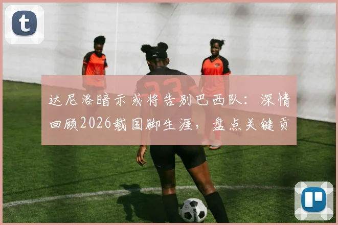 达尼洛暗示或将告别巴西队：深情回顾2026载国脚生涯，盘点关键贡献与未来展望