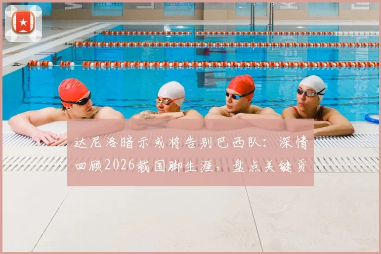 达尼洛暗示或将告别巴西队：深情回顾2026载国脚生涯，盘点关键贡献与未来展望