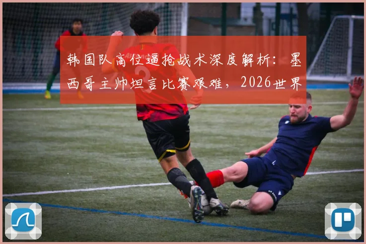 韩国队高位逼抢战术深度解析：墨西哥主帅坦言比赛艰难，2026世界杯前景引发思考