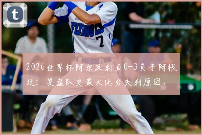 2026世界杯阿尔及利亚0-3负于阿根廷：复盘队史最大比分失利原因，探讨北非之鹰未来之路