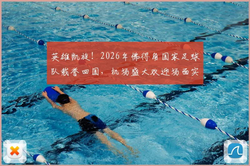 英雄凯旋！2026年佛得角国家足球队载誉回国，机场盛大欢迎场面实录与民众热烈反响