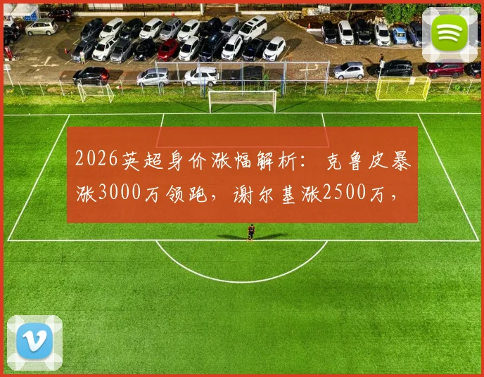 2026英超身价涨幅解析：克鲁皮暴涨3000万领跑，谢尔基涨2500万，附球员身价查询方法