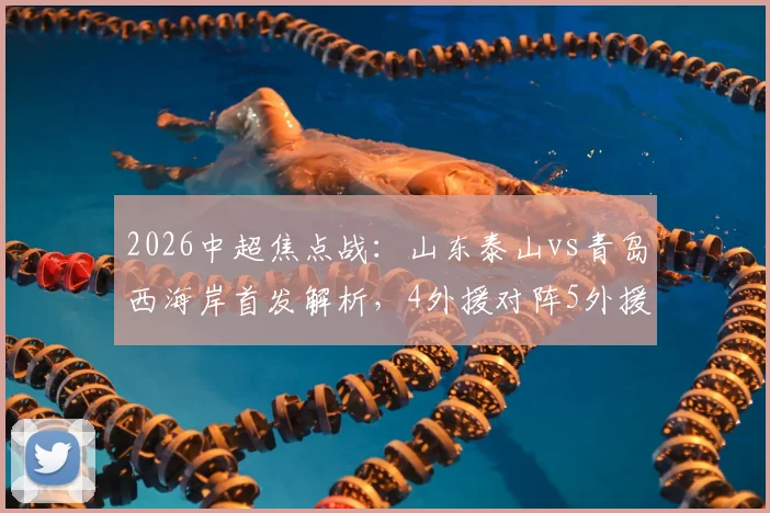 2026中超焦点战：山东泰山vs青岛西海岸首发解析，4外援对阵5外援，王大雷伤愈回归能否带队取胜？