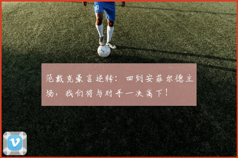 范戴克豪言逆转：回到安菲尔德主场，我们将与对手一决高下！
